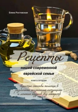 Рецепты нашей современной еврейской семьи. Книга вторая. Простые способы помощи в различных жизненных ситуациях и лечения недугов без лекарств Елена Ростовская