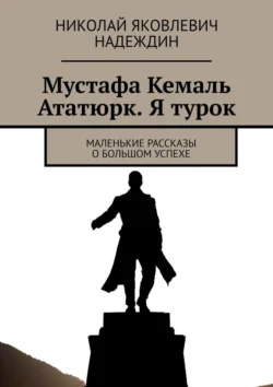 Мустафа Кемаль Ататюрк. Я турок. Маленькие рассказы о большом успехе Николай Надеждин