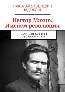 Нестор Махно. Именем революции. Маленькие рассказы о большом успехе, Николай Надеждин