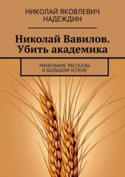 Николай Вавилов. Убить академика. Маленькие рассказы о большом успехе Николай Надеждин