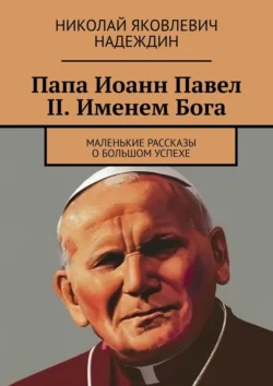 Папа Иоанн Павел II. Именем Бога. Маленькие рассказы о большом успехе Николай Надеждин