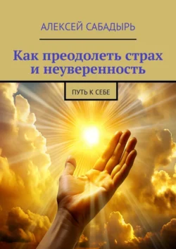 Как преодолеть страх и неуверенность. Путь к себе, Алексей Сабадырь