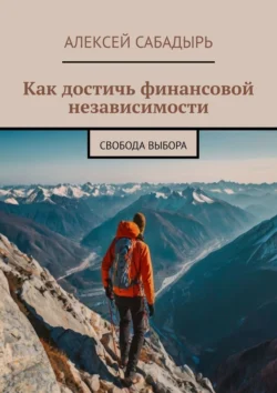 Как достичь финансовой независимости. Свобода выбора Алексей Сабадырь