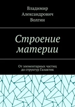 Строение материи. От элементарных частиц до структур Галактик, Владимир Волгин