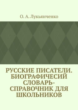 Русские писатели. Биографичесий словарь-справочник для школьников. Учебное пособие по школьному курсу русской литературы, О. Лукьянченко