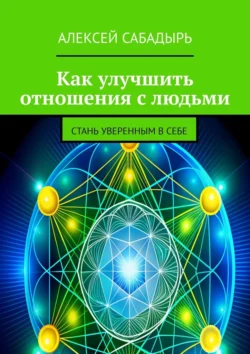 Как улучшить отношения с людьми. Стань уверенным в себе, Алексей Сабадырь