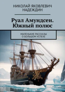 Руал Амундсен. Южный полюс. Маленькие рассказы о большом успехе Николай Надеждин