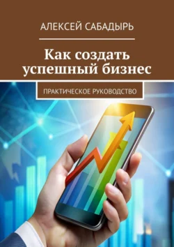 Как создать успешный бизнес. Практическое руководство Алексей Сабадырь