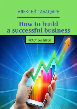 How to build a successful business. Practical guide Алексей Сабадырь