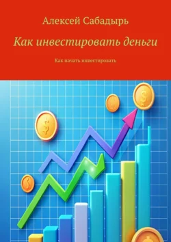 Как инвестировать деньги. Как начать инвестировать Алексей Сабадырь