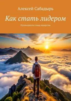 Как стать лидером. Путеводитель в мир лидерства, Алексей Сабадырь