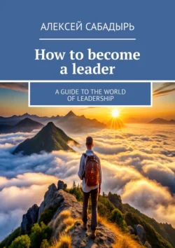 How to become a leader. A guide to the world of leadership Алексей Сабадырь