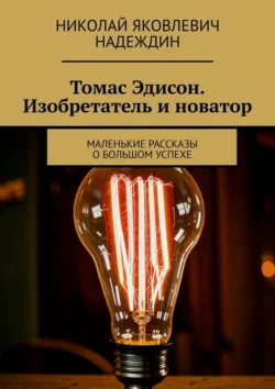 Томас Эдисон. Изобретатель и новатор. Маленькие рассказы о большом успехе Николай Надеждин