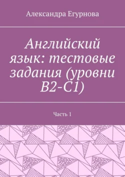 Английский язык: тестовые задания (уровни В2-С1). Часть 1, Александра Егурнова