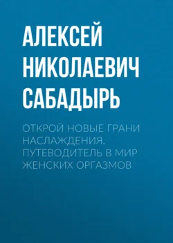 Открой новые грани наслаждения. Путеводитель в мир женских оргазмов, Алексей Сабадырь