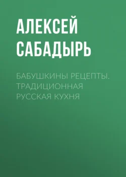 Бабушкины рецепты. Традиционная русская кухня, Алексей Сабадырь