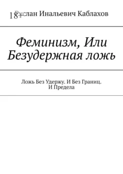 Феминизм, Или Безудержная ложь. Ложь Без Удержу. И Без Границ. И Предела, Руслан Каблахов