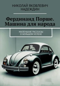 Фердинанд Порше. Машина для народа. Маленькие рассказы о большом успехе, Николай Надеждин