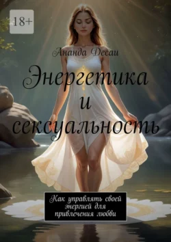 Энергетика и сексуальность. Как управлять своей энергией для привлечения любви, Ананда Десаи