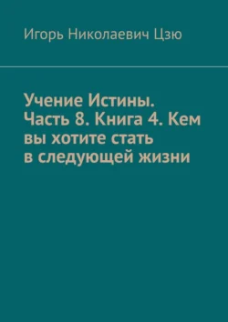 Учение Истины. Часть 8. Книга 4. Кем вы хотите стать в следующей жизни, Игорь Цзю