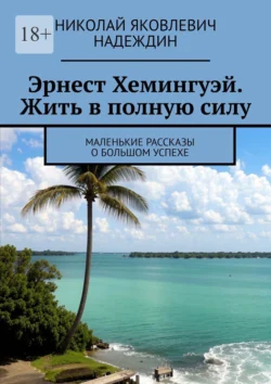 Эрнест Хемингуэй. Жить в полную силу. Маленькие рассказы о большом успехе, Николай Надеждин