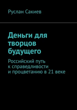 Деньги для творцов будущего. Российский путь к справедливости и процветанию в 21 веке, Руслан Сакиев