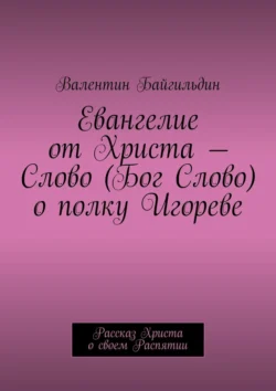 Евангелие от Христа – Слово (Бог Слово) о полку Игореве. Рассказ Христа о своем Распятии, Валентин Байгильдин