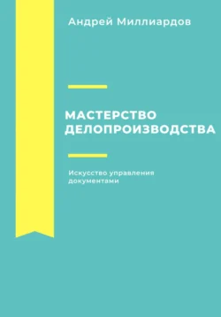 Мастерство делопроизводства: Искусство управления документами Андрей Миллиардов