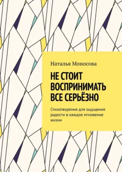 Не стоит воспринимать все серьёзно. Стихотворения для ощущения радости в каждое мгновение жизни, Наталья Моносова