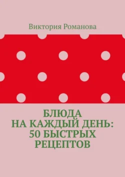 Блюда на каждый день: 50 быстрых рецептов, Виктория Романова