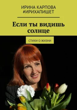 Если ты видишь солнце. Стихи о жизни, Ирина Карпова