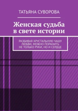 Женская судьба в свете истории. Разбивая хрустальную чашу любви, можно поранить не только руки, но и сердце, Татьяна Суворова