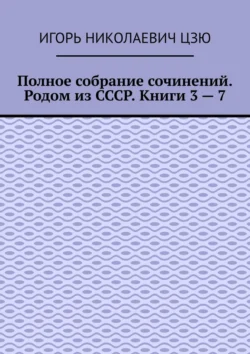 Полное собрание сочинений. Родом из СССР. Книги 3 – 7, Игорь Цзю