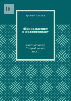 «Принуждение» к правопорядку. Книга вторая. Упорядочение хаоса Арсений Алмазов