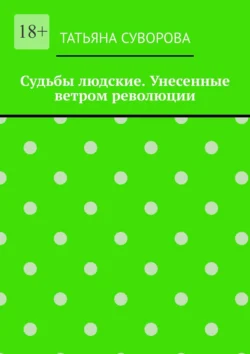 Судьбы людские. Унесенные ветром революции. Жизнь людей в годы исторического перелома. Автор не претендует на архивное описание событий, Татьяна Суворова