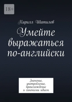 Умейте выражаться по-английски. Значение  употребление  происхождение и синонимы идиом Кирилл Шатилов