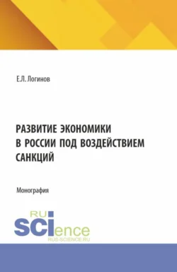 Развитие экономики в России под воздействием санкций. (Аспирантура, Бакалавриат, Магистратура). Монография., Евгений Логинов