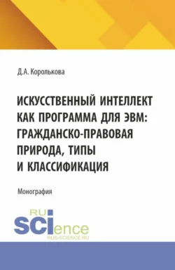 Искусственный интеллект как программа для ЭВМ: гражданско-правовая природа, типы и классификация. (Аспирантура, Бакалавриат, Магистратура, Специалитет). Монография., Дарья Королькова