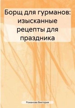 Борщ для гурманов: изысканные рецепты для праздника, Романова Виктория