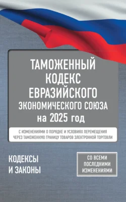 Таможенный кодекс Евразийского экономического союза на 2025 год. С изменениями о порядке и условиях перемещения через таможенную границу товаров электронной торговли