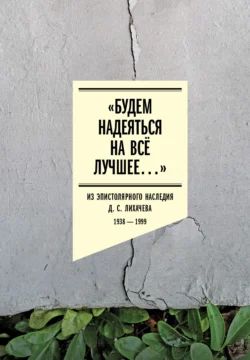 «Будем надеяться на всё лучшее…» Из эпистолярного наследия Д. С. Лихачева. 1938–1999 