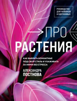 Про растения. Как выбрать комнатные под свой стиль и ухаживать за ними без стресса, Александра Постнова