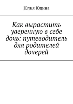 Как вырастить уверенную в себе дочь: путеводитель для родителей дочерей Юлия Юдина