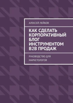 Как сделать корпоративный блог инструментом B2B продаж. Руководство для маркетологов, Алексей Лейбов