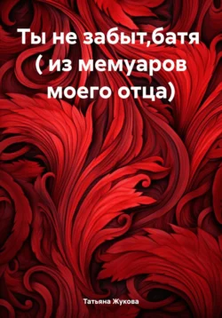 Ты не забыт,батя ( из мемуаров моего отца), Татьяна Жукова