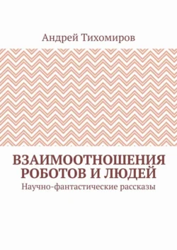 Взаимоотношения роботов и людей. Научно-фантастические рассказы Андрей Тихомиров