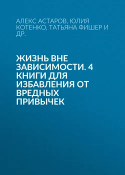 Жизнь вне зависимости. 4 книги для избавления от вредных привычек Татьяна Фишер и Алекс Астаров