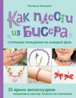 Как плести из бисера стильные украшения на каждый день. 15 ярких аксессуаров. Пошаговые мастер-классы по плетению, Миляуша Закирова