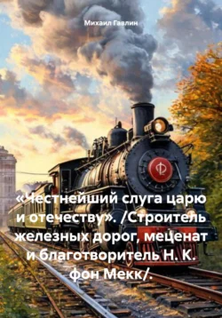 «Честнейший слуга царю и отечеству». Строитель железных дорог  меценат и благотворитель Н. К. фон Мекк . Михаил Гавлин