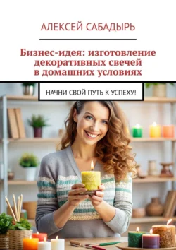 Бизнес-идея: изготовление декоративных свечей в домашних условиях. Начни свой путь к успеху!, Алексей Сабадырь